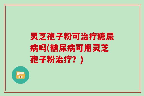 灵芝孢子粉可治疗糖尿病吗(糖尿病可用灵芝孢子粉治疗?)