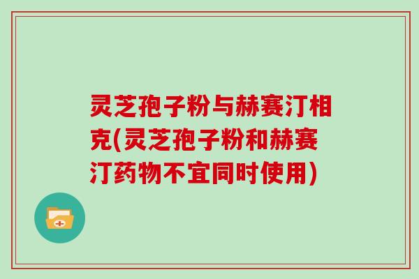 灵芝孢子粉与赫赛汀相克(灵芝孢子粉和赫赛汀药物不宜同时使用)