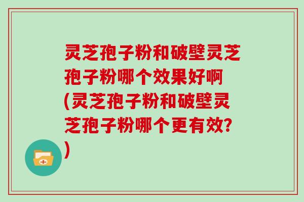 灵芝孢子粉和破壁灵芝孢子粉哪个效果好啊 (灵芝孢子粉和破壁灵芝孢子粉哪个更有效?)