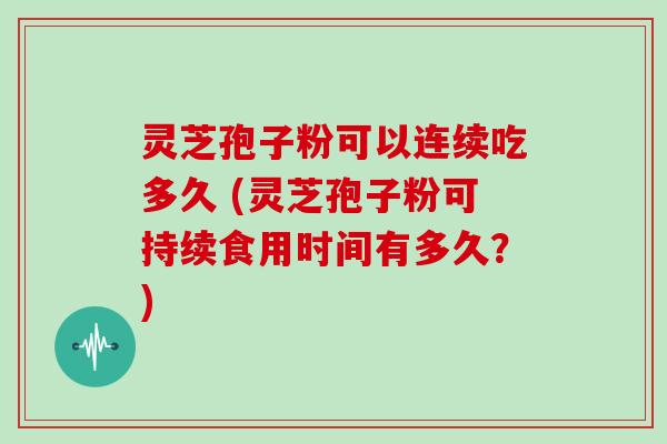 灵芝孢子粉可以连续吃多久 (灵芝孢子粉可持续食用时间有多久?)