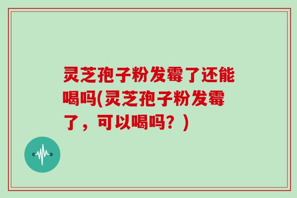 灵芝孢子粉发霉了还能喝吗(灵芝孢子粉发霉了，可以喝吗？)