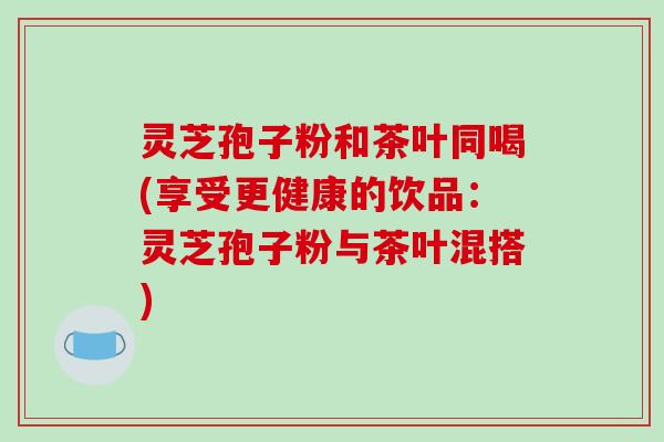 灵芝孢子粉和茶叶同喝(享受更健康的饮品:灵芝孢子粉与茶叶混搭)