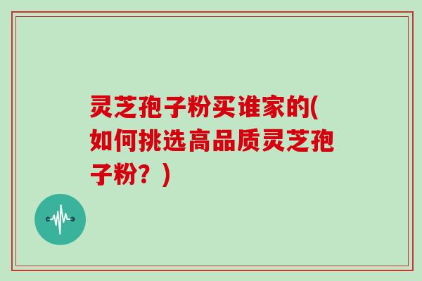 灵芝孢子粉买谁家的(如何挑选高品质灵芝孢子粉?)