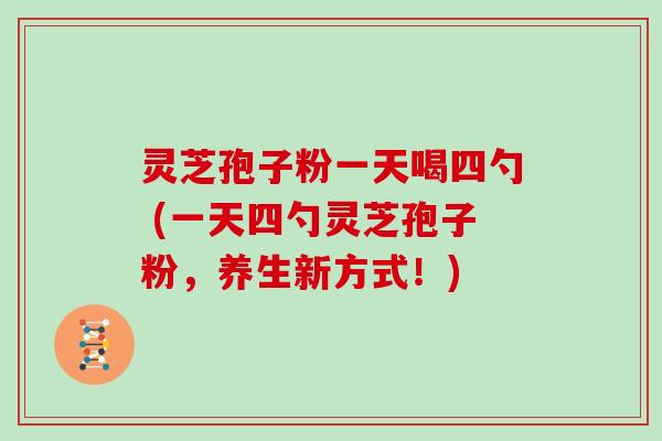 灵芝孢子粉一天喝四勺 (一天四勺灵芝孢子粉，养生新方式！)