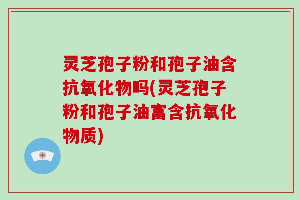灵芝孢子粉和孢子油含抗氧化物吗(灵芝孢子粉和孢子油富含抗氧化物质)