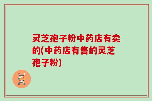灵芝孢子粉中药店有卖的(中药店有售的灵芝孢子粉)