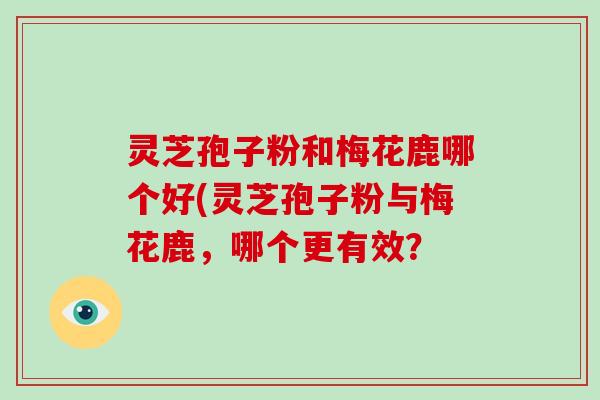 灵芝孢子粉和梅花鹿哪个好(灵芝孢子粉与梅花鹿,哪个更有效?