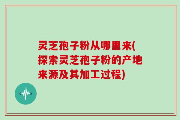 灵芝孢子粉从哪里来(探索灵芝孢子粉的产地来源及其加工过程)