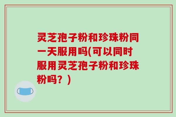 灵芝孢子粉和珍珠粉同一天服用吗(可以同时服用灵芝孢子粉和珍珠粉吗?)