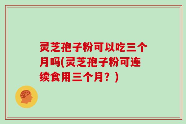 灵芝孢子粉可以吃三个月吗(灵芝孢子粉可连续食用三个月？)