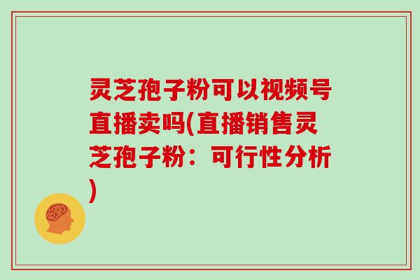 灵芝孢子粉可以视频号直播卖吗(直播销售灵芝孢子粉:可行性分析)