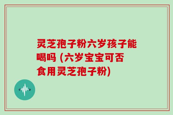 灵芝孢子粉六岁孩子能喝吗 (六岁宝宝可否食用灵芝孢子粉)