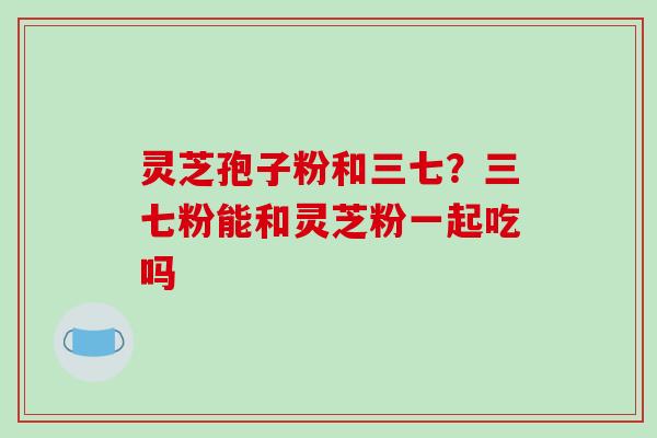灵芝孢子粉和三七?三七粉能和灵芝粉一起吃吗