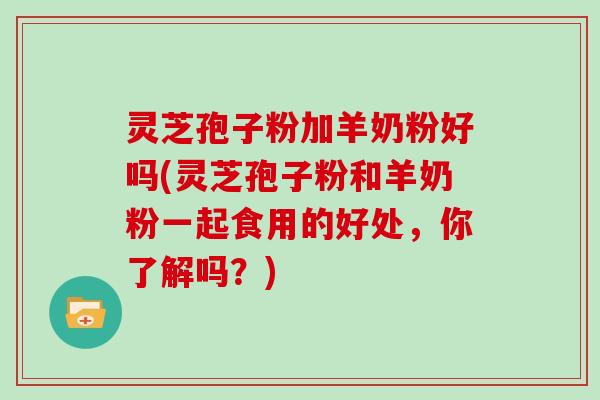 灵芝孢子粉加羊奶粉好吗(灵芝孢子粉和羊奶粉一起食用的好处，你了解吗？)