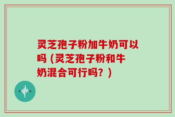 灵芝孢子粉加牛奶可以吗 (灵芝孢子粉和牛奶混合可行吗?)
