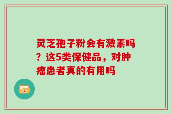 灵芝孢子粉会有激素吗？这5类保健品，对肿瘤患者真的有用吗