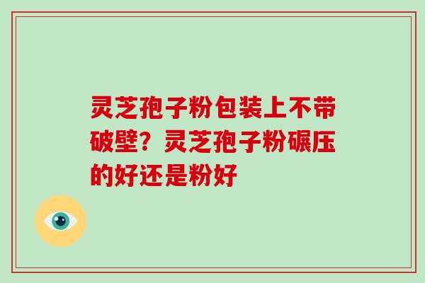 灵芝孢子粉包装上不带破壁?灵芝孢子粉碾压的好还是粉好
