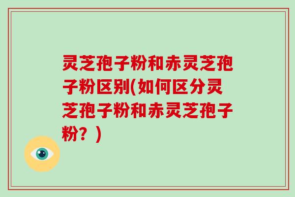 灵芝孢子粉和赤灵芝孢子粉区别(如何区分灵芝孢子粉和赤灵芝孢子粉?)