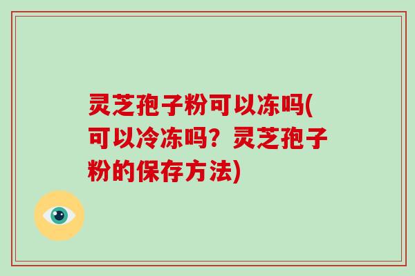 灵芝孢子粉可以冻吗(可以冷冻吗?灵芝孢子粉的保存方法)