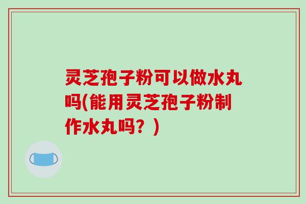 灵芝孢子粉可以做水丸吗(能用灵芝孢子粉制作水丸吗?)