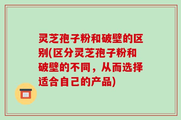 灵芝孢子粉和破壁的区别(区分灵芝孢子粉和破壁的不同,从而选择适合自己的产品)
