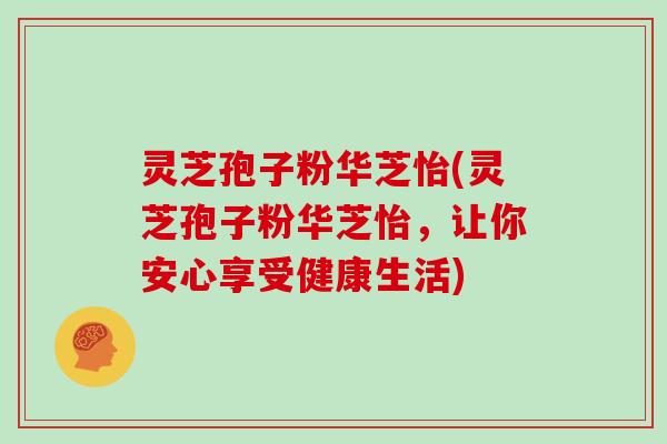 灵芝孢子粉华芝怡(灵芝孢子粉华芝怡，让你安心享受健康生活)