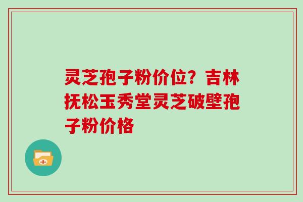 灵芝孢子粉价位?吉林抚松玉秀堂灵芝破壁孢子粉价格