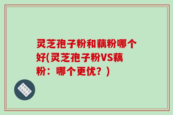 灵芝孢子粉和藕粉哪个好(灵芝孢子粉VS藕粉：哪个更优？)