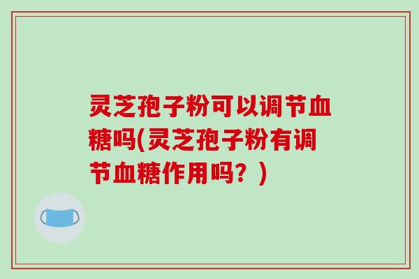 灵芝孢子粉可以调节血糖吗(灵芝孢子粉有调节血糖作用吗?)