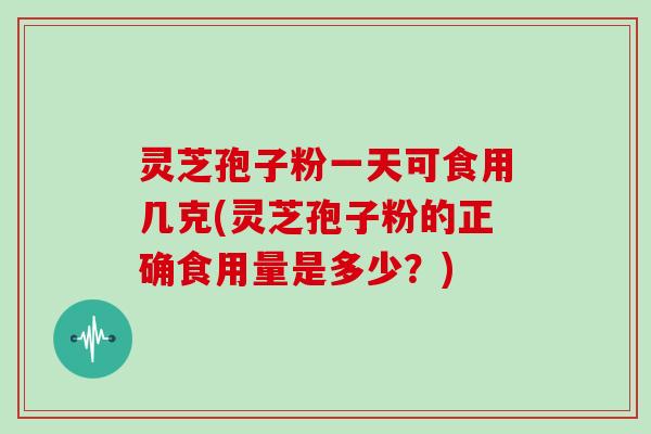 灵芝孢子粉一天可食用几克(灵芝孢子粉的正确食用量是多少?)
