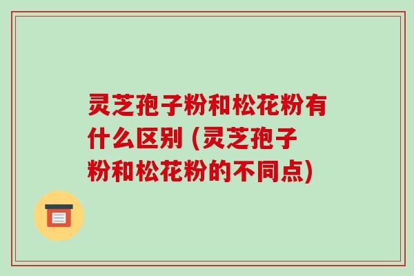 灵芝孢子粉和松花粉有什么区别 (灵芝孢子粉和松花粉的不同点)