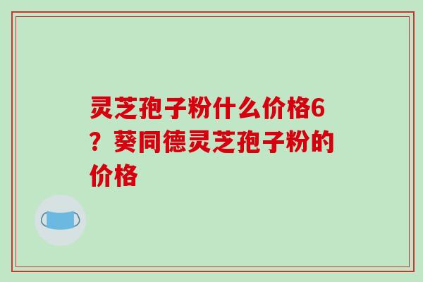 灵芝孢子粉什么价格6？葵同德灵芝孢子粉的价格