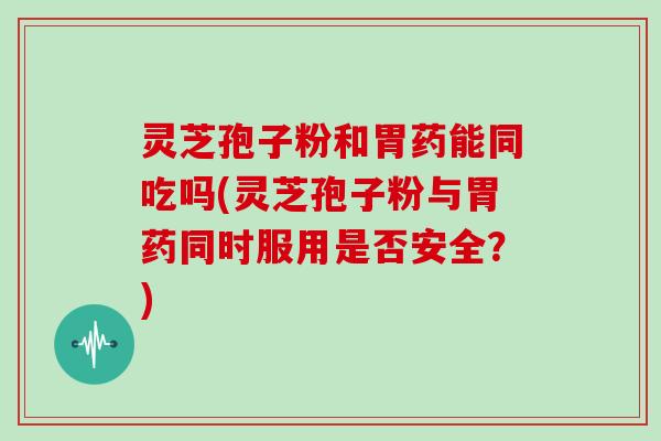 灵芝孢子粉和胃药能同吃吗(灵芝孢子粉与胃药同时服用是否安全?)