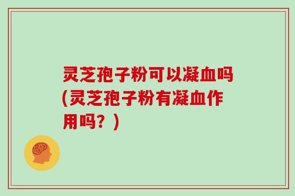 灵芝孢子粉可以凝血吗(灵芝孢子粉有凝血作用吗?)