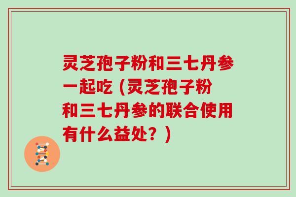 灵芝孢子粉和三七丹参一起吃 (灵芝孢子粉和三七丹参的联合使用有什么益处？)