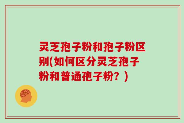 灵芝孢子粉和孢子粉区别(如何区分灵芝孢子粉和普通孢子粉?)