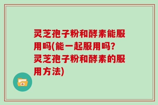 灵芝孢子粉和酵素能服用吗(能一起服用吗?灵芝孢子粉和酵素的服用方法)