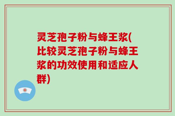 灵芝孢子粉与蜂王浆(比较灵芝孢子粉与蜂王浆的功效使用和适应人群)