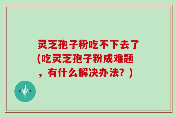 灵芝孢子粉吃不下去了(吃灵芝孢子粉成难题,有什么解决办法?)
