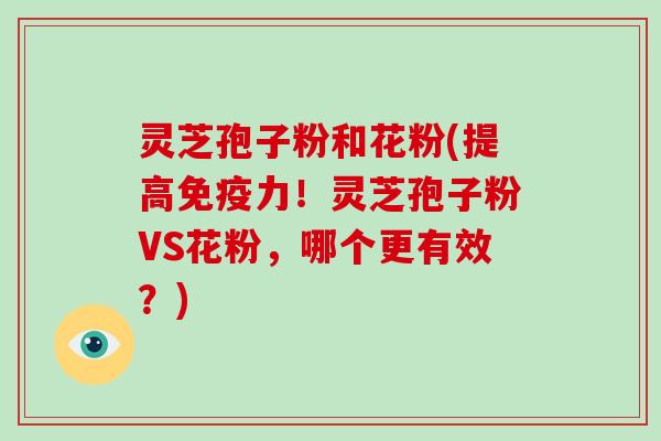 灵芝孢子粉和花粉(提高免疫力!灵芝孢子粉VS花粉,哪个更有效?)