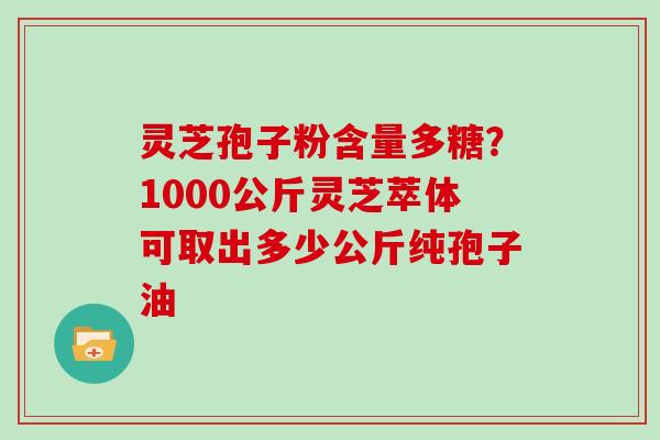 灵芝孢子粉含量多糖?1000公斤灵芝萃体可取出多少公斤纯孢子油