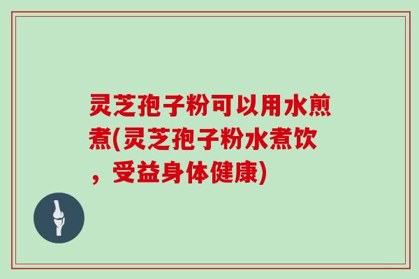灵芝孢子粉可以用水煎煮(灵芝孢子粉水煮饮,受益身体健康)