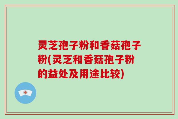 灵芝孢子粉和香菇孢子粉(灵芝和香菇孢子粉的益处及用途比较)
