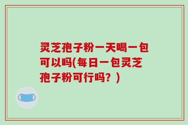 灵芝孢子粉一天喝一包可以吗(每日一包灵芝孢子粉可行吗？)