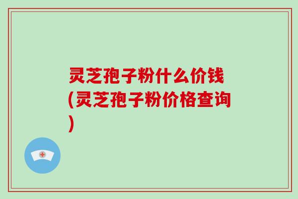 灵芝孢子粉什么价钱 (灵芝孢子粉价格查询)
