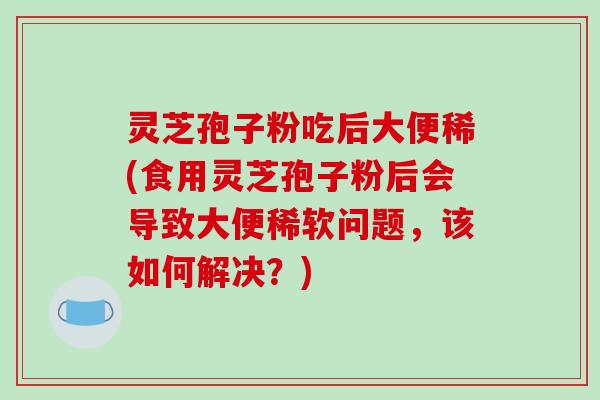 灵芝孢子粉吃后大便稀(食用灵芝孢子粉后会导致大便稀软问题,该如何解决?)