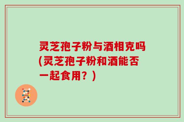 灵芝孢子粉与酒相克吗(灵芝孢子粉和酒能否一起食用？)