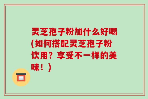灵芝孢子粉加什么好喝(如何搭配灵芝孢子粉饮用？享受不一样的美味！)