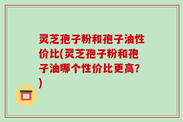 灵芝孢子粉和孢子油性价比(灵芝孢子粉和孢子油哪个性价比更高?)