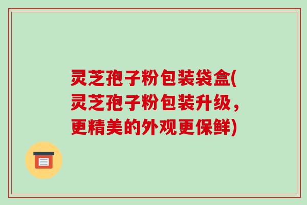 灵芝孢子粉包装袋盒(灵芝孢子粉包装升级，更精美的外观更保鲜)